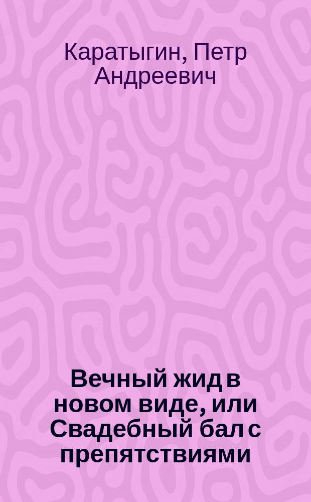 Вечный жид в новом виде, или Свадебный бал с препятствиями : Шутка-водевиль в 1 д., передел. с фр. "Les exploits de César" Л.Ф. Клервиля и А. Брота П. Каратыгиным