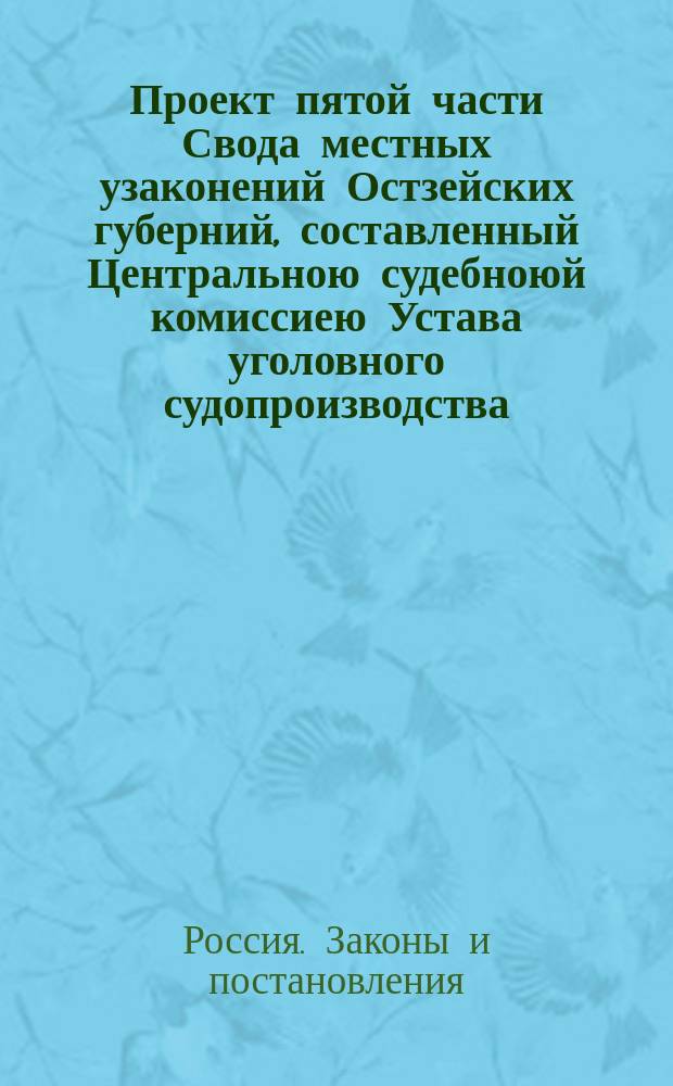 Проект пятой части Свода местных узаконений Остзейских губерний, составленный Центральною судебноюй комиссиею Устава уголовного судопроизводства