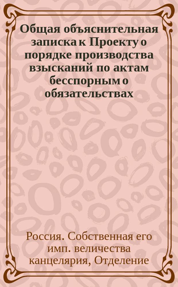 Общая объяснительная записка к Проекту о порядке производства взысканий по актам бесспорным о обязательствах (Разд. IX Проекта нового устава судопроизводства гражданского)