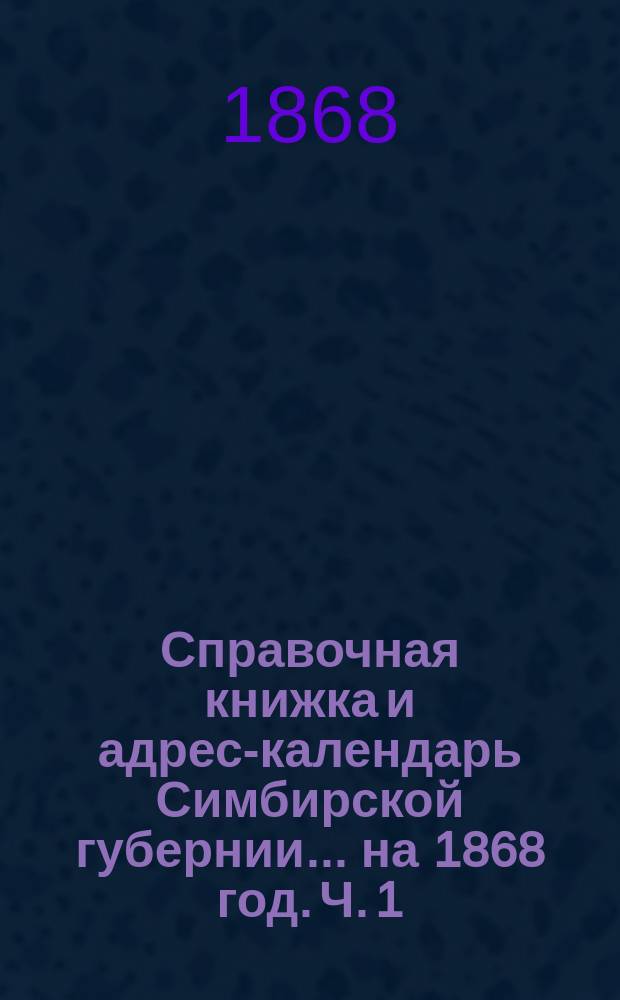 Справочная книжка и адрес-календарь Симбирской губернии... на 1868 год. [Ч. 1]