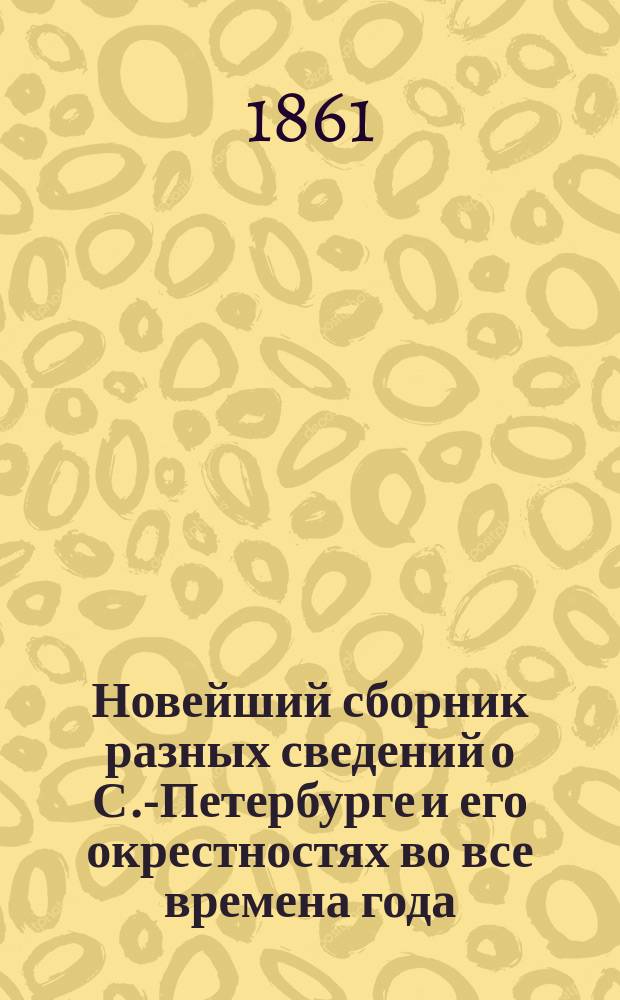 Новейший сборник разных сведений о С.-Петербурге и его окрестностях [во все времена года]. 1861
