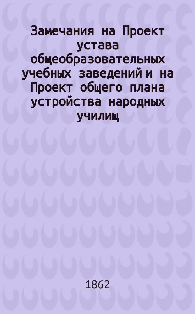 Замечания на Проект устава общеобразовательных учебных заведений и на Проект общего плана устройства народных училищ : Ч. 1-. Ч. 5