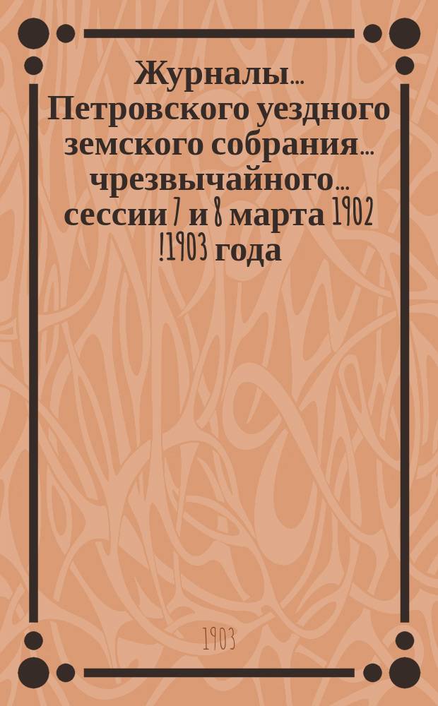 Журналы... Петровского уездного земского собрания... чрезвычайного... сессии 7 и 8 марта 1902 [!1903] года