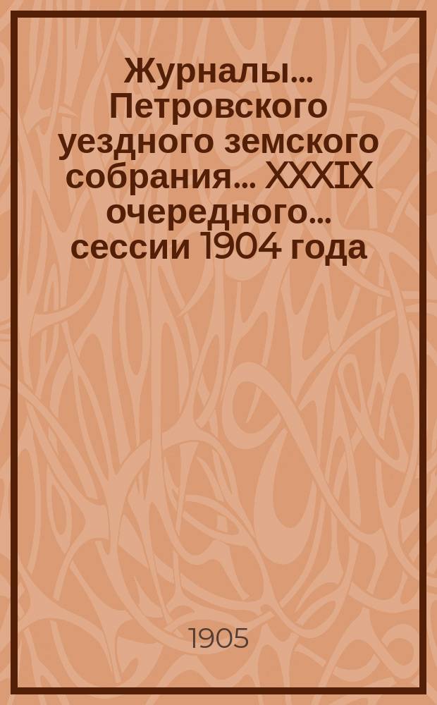 Журналы... Петровского уездного земского собрания... XXXIX очередного... сессии 1904 года