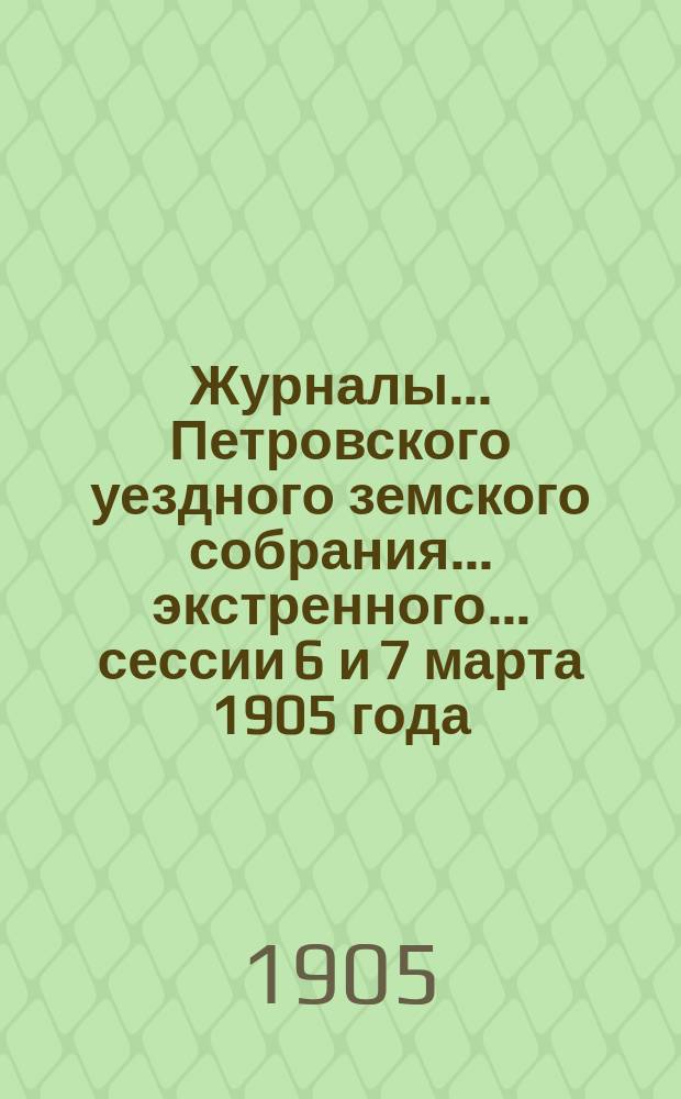 Журналы... Петровского уездного земского собрания... экстренного... сессии 6 и 7 марта 1905 года