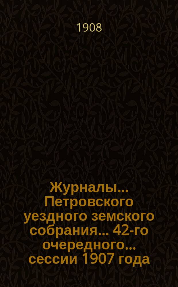 Журналы... Петровского уездного земского собрания... 42-го очередного... сессии 1907 года