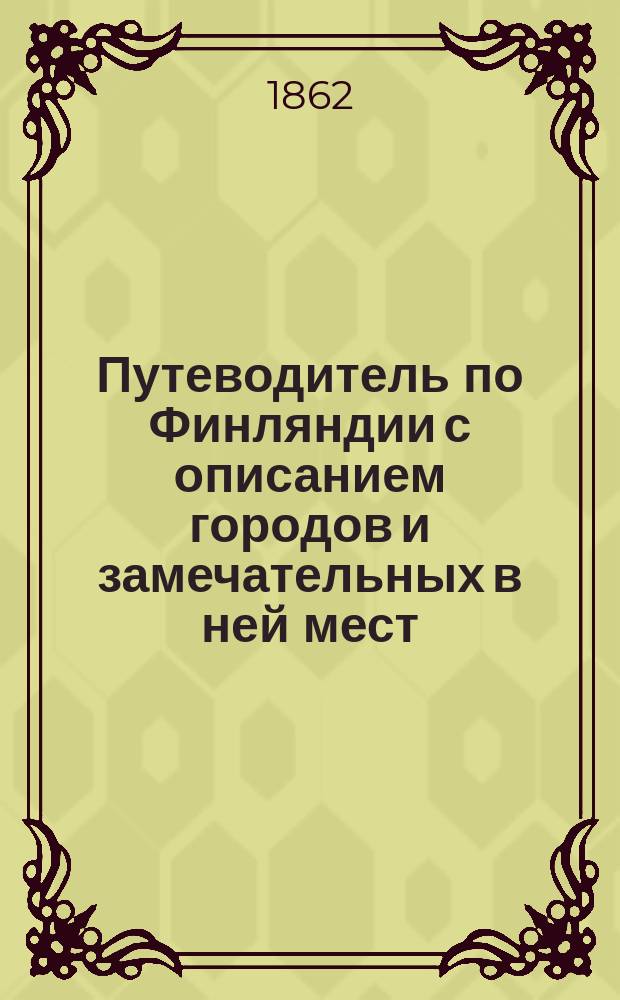 Путеводитель по Финляндии с описанием городов и замечательных в ней мест (со включением Ладожского озера и монастырей Коневца и Валаама), расположенным в алфавитном порядке...