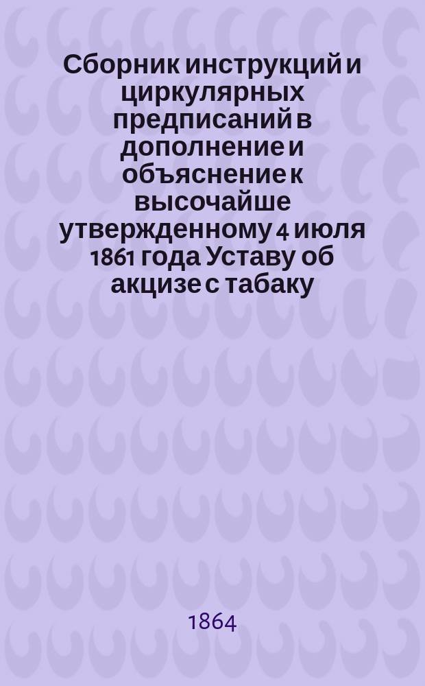 Сборник инструкций и циркулярных предписаний в дополнение и объяснение к высочайше утвержденному 4 июля 1861 года Уставу об акцизе с табаку