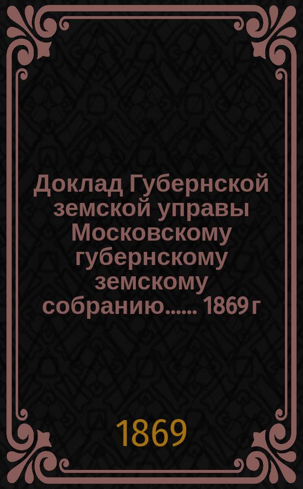 Доклад Губернской земской управы [Московскому губернскому земскому собранию...]. ... 1869 г. : О казенном налоге с недвижимых имуществ в городах и посадах Московской губернии на 1870 год