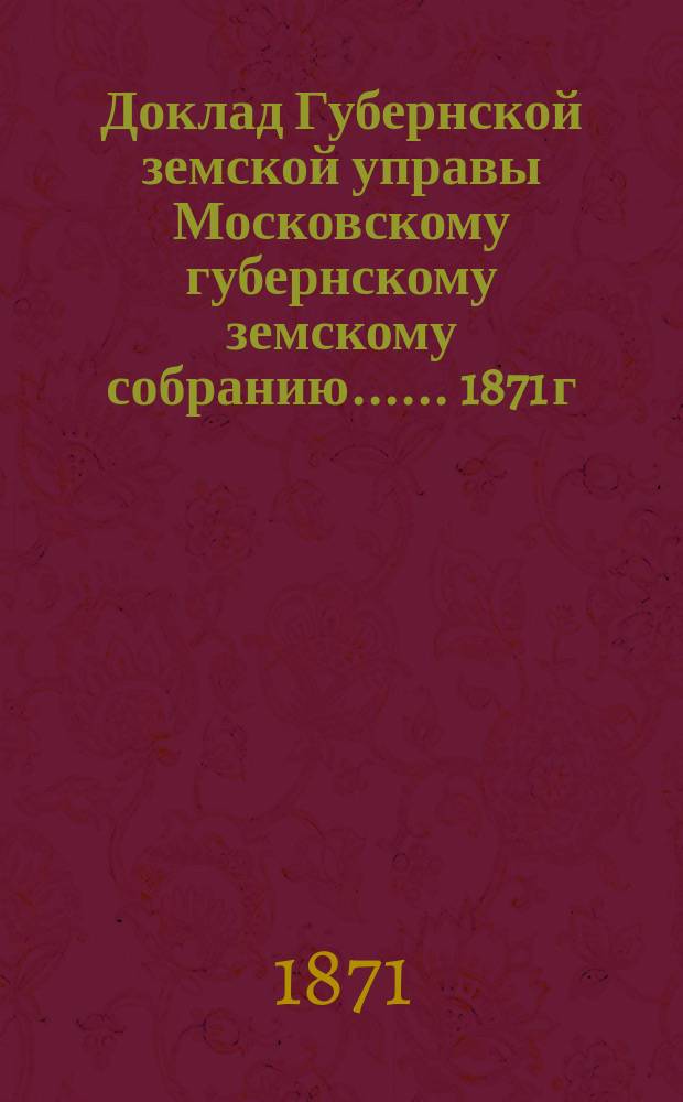 Доклад Губернской земской управы [Московскому губернскому земскому собранию...]. ... 1871 г. : О земских дорогах и мостах, находившихся в ее ведении в течение 1871 года