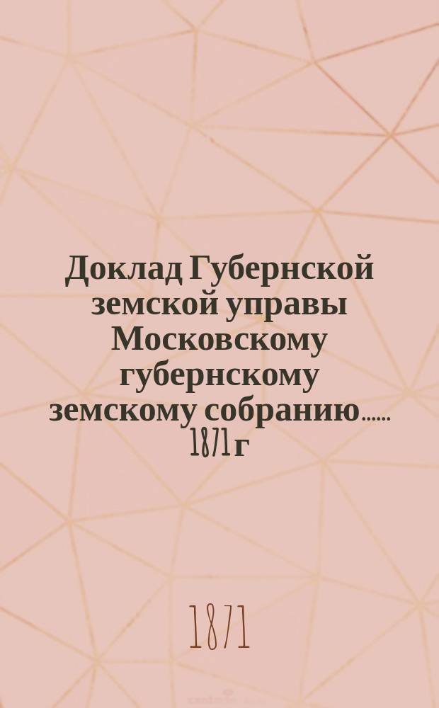 Доклад Губернской земской управы [Московскому губернскому земскому собранию...]. ... 1871 г. : О распределении на 1872 год казенного налога с недвижимых имуществ между городами и посадами Московской губернии