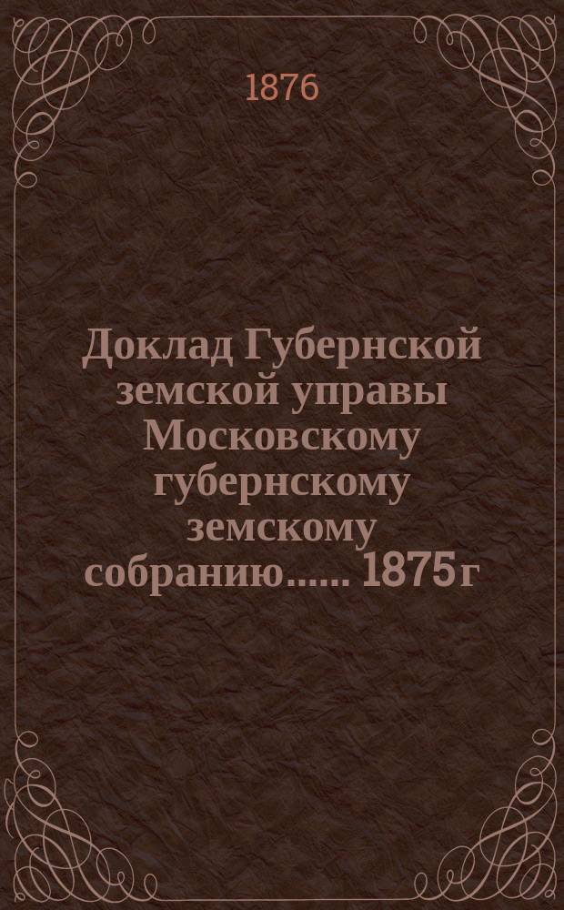 Доклад Губернской земской управы [Московскому губернскому земскому собранию...]. ... 1875 г. : О правильной организации статистической части при Губернской управе