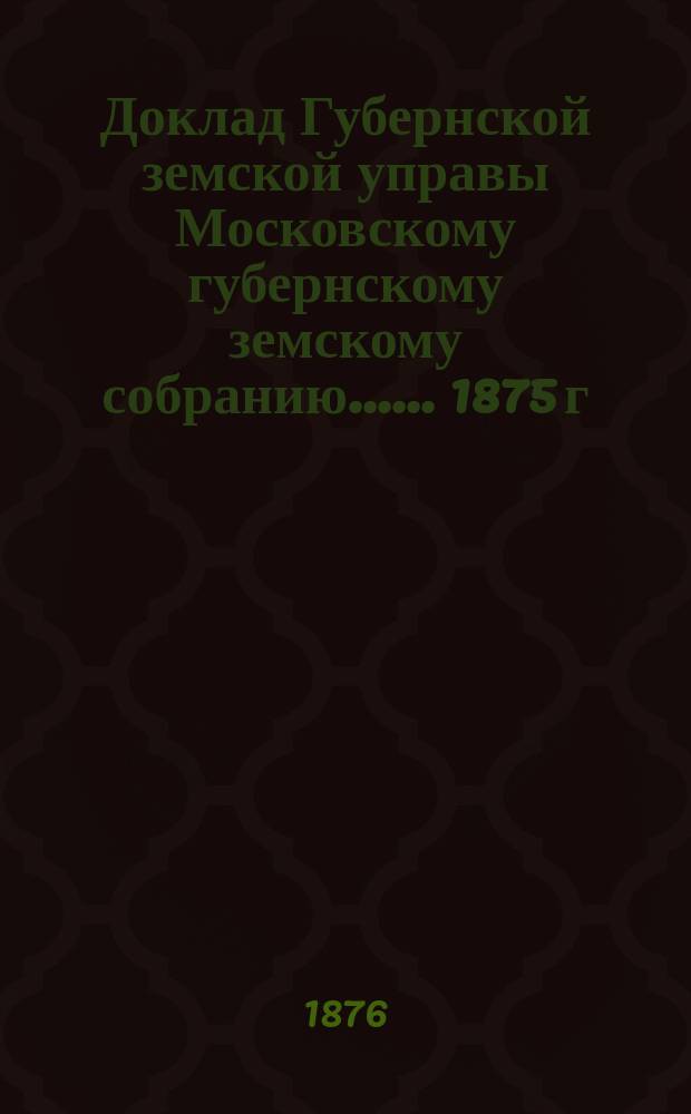 Доклад Губернской земской управы [Московскому губернскому земскому собранию...]. ... 1875 г. : По народному продовольствию