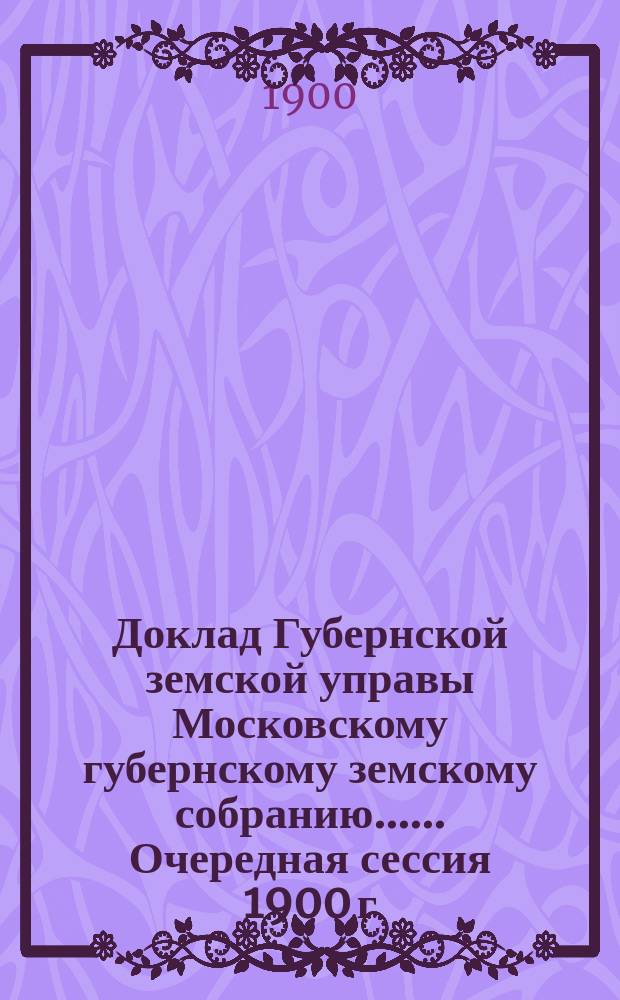 Доклад Губернской земской управы [Московскому губернскому земскому собранию...]. ... Очередная сессия 1900 г. : О новых источниках средств, необходимых для беспрепятственного удовлетворения земских потребностей местного населения