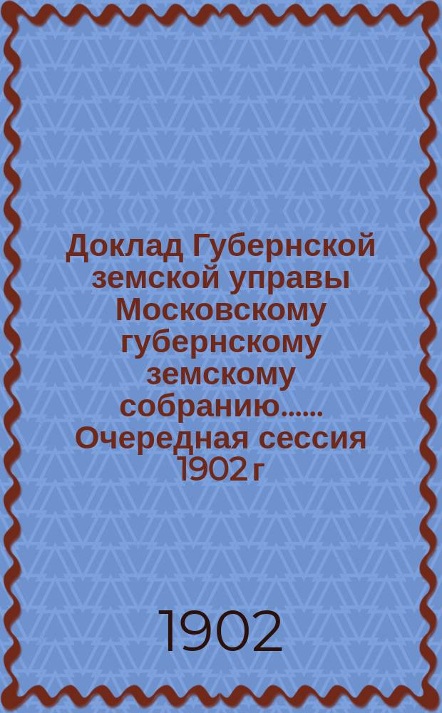 Доклад Губернской земской управы [Московскому губернскому земскому собранию...]. ... Очередная сессия 1902 г. : О ходатайствах уездных земств [по разным вопросам