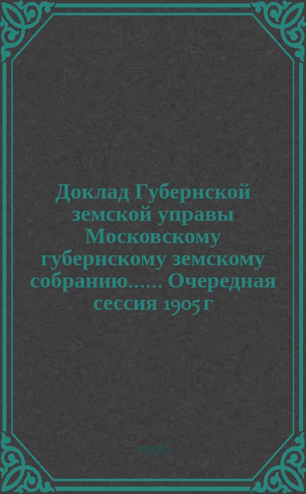 Доклад Губернской земской управы [Московскому губернскому земскому собранию...]. ... Очередная сессия 1905 г. : Об участии Земства в организации общественного призрения в г. Москве ; О пособиях служащим имени А.Ф. Шнейдера и Л.Н. Сазонова