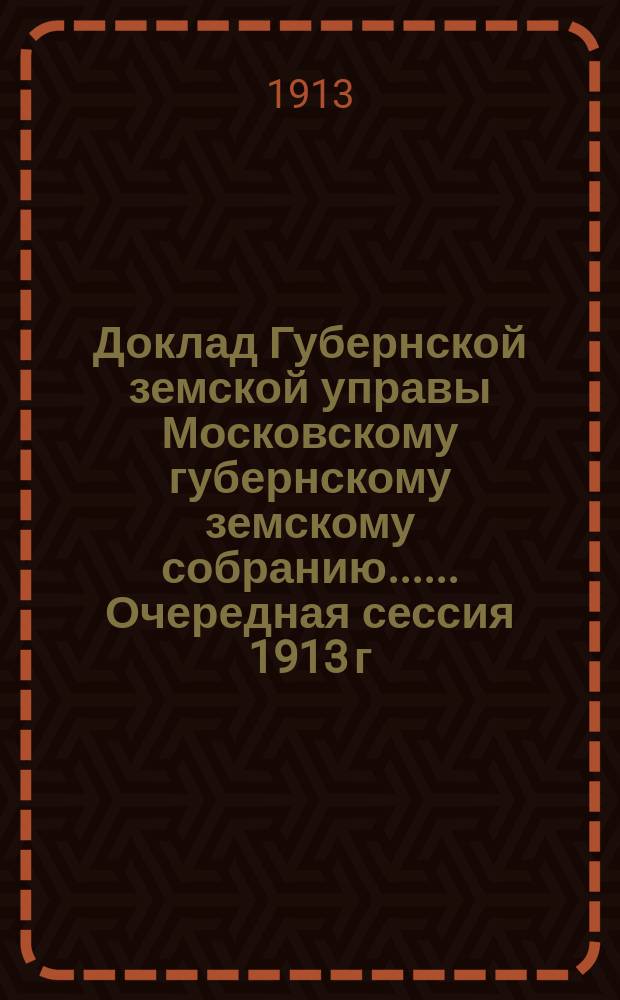 Доклад Губернской земской управы [Московскому губернскому земскому собранию...]. ... Очередная сессия 1913 г. : По отчетности и о денежных Губернского земства