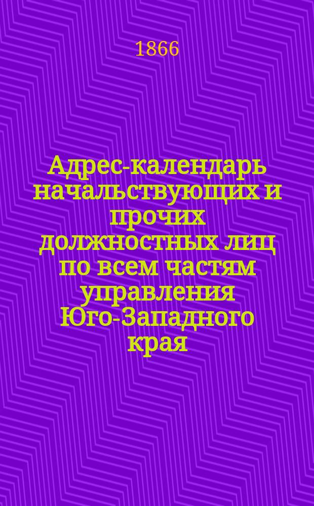 Адрес-календарь начальствующих и прочих должностных лиц по всем частям управления Юго-Западного края, с особым приложением адресов вольнопрактикующих врачей, повивальных бабок, разных ремесленников, а также магазинов, типографий, фабрик, заводов и проч... ... на 1866 год