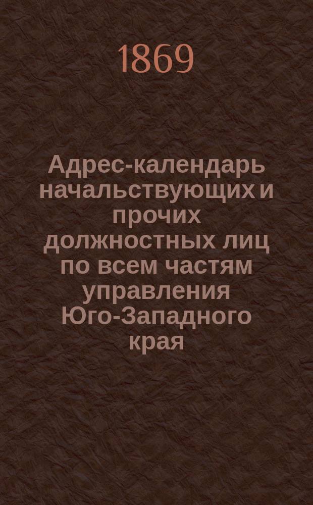 Адрес-календарь начальствующих и прочих должностных лиц по всем частям управления Юго-Западного края, с особым приложением адресов вольнопрактикующих врачей, повивальных бабок, разных ремесленников, а также магазинов, типографий, фабрик, заводов и проч... ... на 1869 год