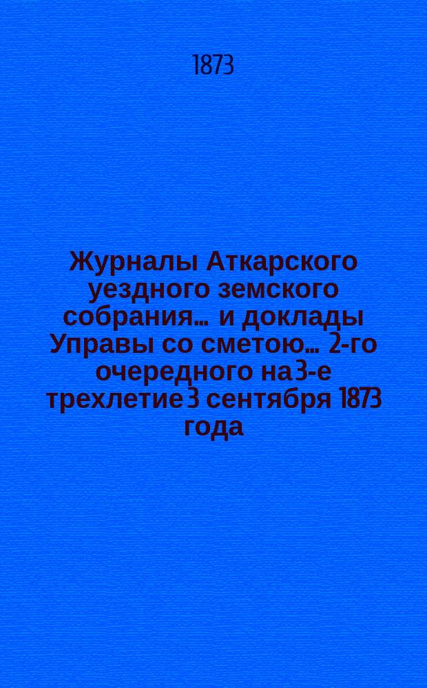 Журналы Аткарского уездного земского собрания ... и доклады Управы со сметою ... 2-го очередного на 3-е трехлетие 3 сентября 1873 года