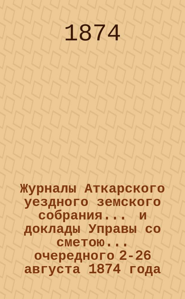 Журналы Аткарского уездного земского собрания ... и доклады Управы со сметою ... очередного 25-[26] августа 1874 года