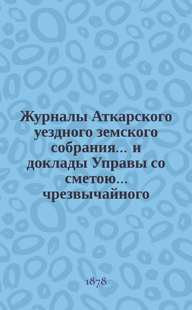 Журналы Аткарского уездного земского собрания ... и доклады Управы со сметою ... чрезвычайного ... 15 и 16 февраля 1878 года