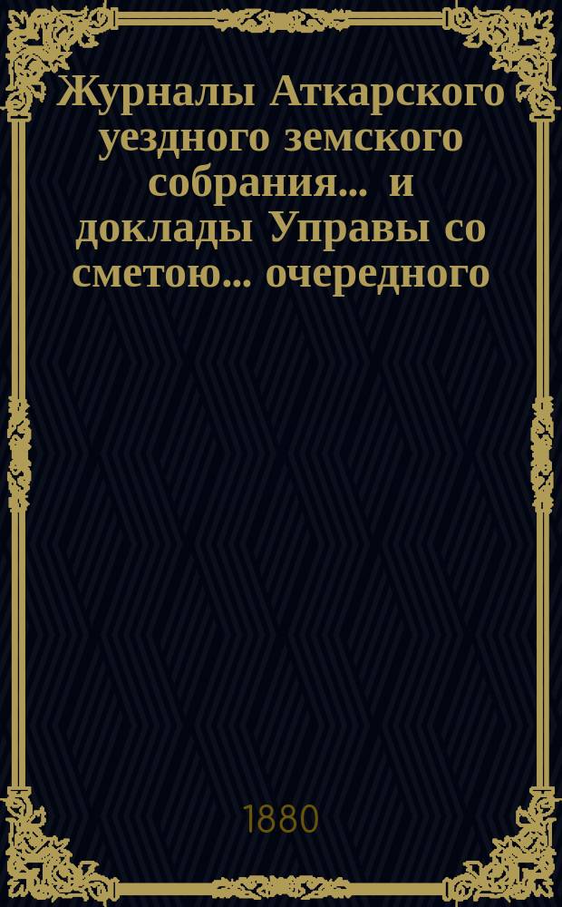 Журналы Аткарского уездного земского собрания ... и доклады Управы со сметою ... очередного ... 14-го созыва 23, 24, 25 и 26 октября 1879 года