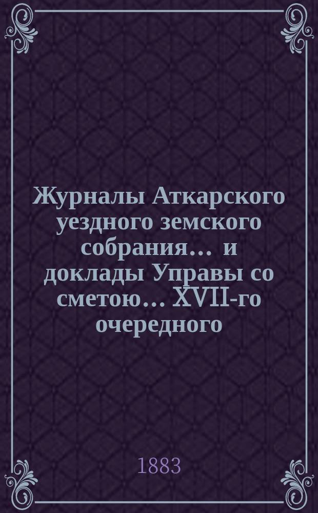 Журналы Аткарского уездного земского собрания ... и доклады Управы со сметою ... XVII-го очередного ... 18-20 октября 1882 г.