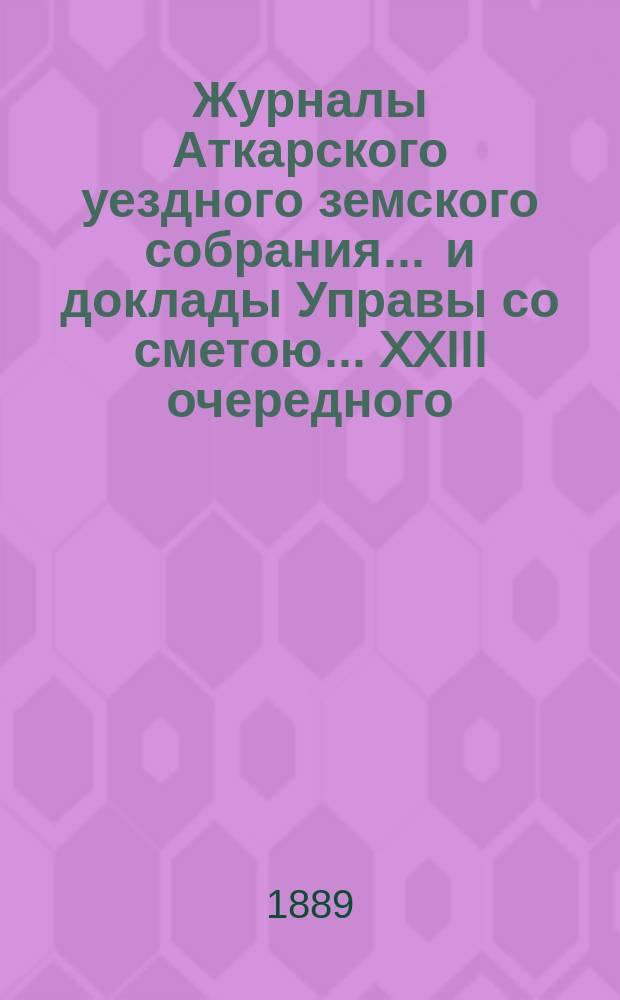 Журналы Аткарского уездного земского собрания ... и доклады Управы со сметою ... XXIII очередного ... 1888 года