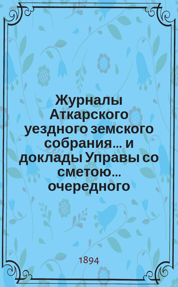 Журналы Аткарского уездного земского собрания ... и доклады Управы со сметою ... очередного ... 28, 29, 30 и 31 октября 1893 года