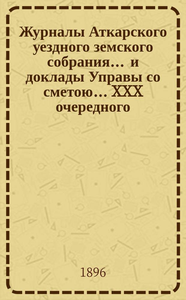 Журналы Аткарского уездного земского собрания ... и доклады Управы со сметою ... XXX очередного ... с 5 по 8 октября 1895 года