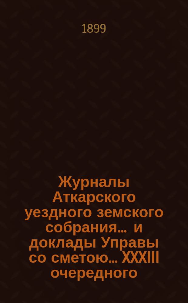 Журналы Аткарского уездного земского собрания ... и доклады Управы со сметою ... XXXIII очередного ... с 25 по 28 сентября 1898 года