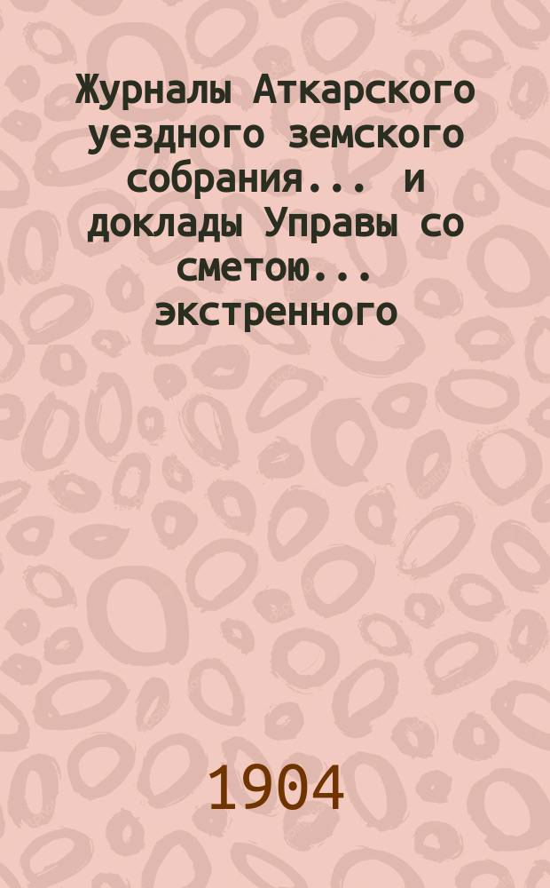Журналы Аткарского уездного земского собрания ... и доклады Управы со сметою ... экстренного ... 12 мая 1904 года