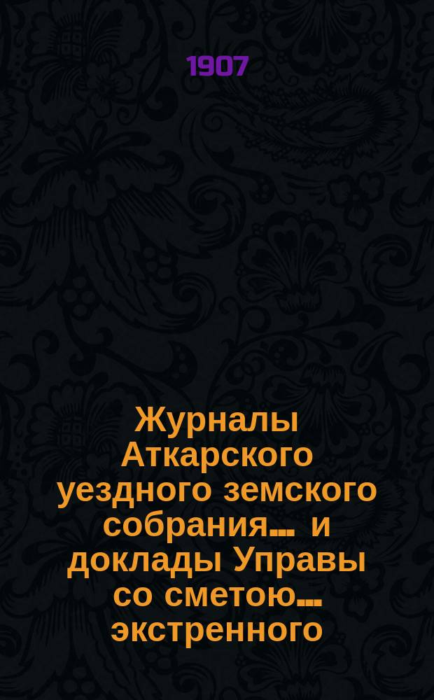 Журналы Аткарского уездного земского собрания ... и доклады Управы со сметою ... экстренного ... 21 февраля и 27 апреля 1907 года