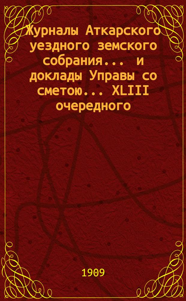 Журналы Аткарского уездного земского собрания ... и доклады Управы со сметою ... XLIII очередного ... с 30 сентября по 3 октября 1908 года