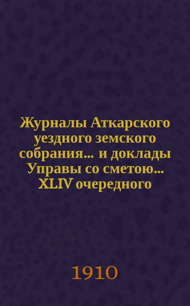 Журналы Аткарского уездного земского собрания ... и доклады Управы со сметою ... XLIV очередного ... с 1 по 5 октября 1909 года