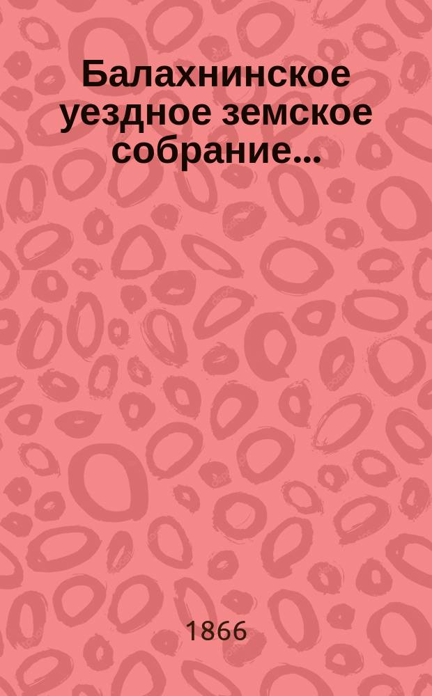 ... Балахнинское уездное земское собрание .. : Журналы Собрания, доклады Управы и комиссий, сметы и прочие приложения ... чрезвычайного ... 10-14 мая 1866 года