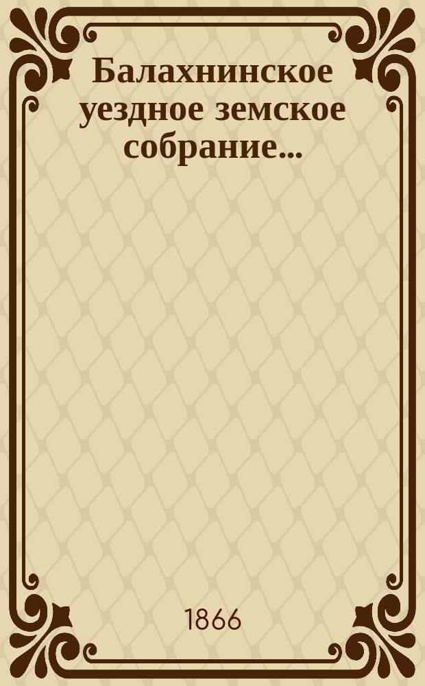 ... Балахнинское уездное земское собрание .. : Журналы Собрания, доклады Управы и комиссий, сметы и прочие приложения ... чрезвычайного ... 10-14 мая 1866 года. Смета ... : Смета ...