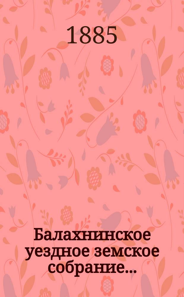 ... Балахнинское уездное земское собрание .. : Журналы Собрания, доклады Управы и комиссий, сметы и прочие приложения ... XX очередное ... 23-25 октября 1884 года и экстренное ... 10-11 января 1885 года