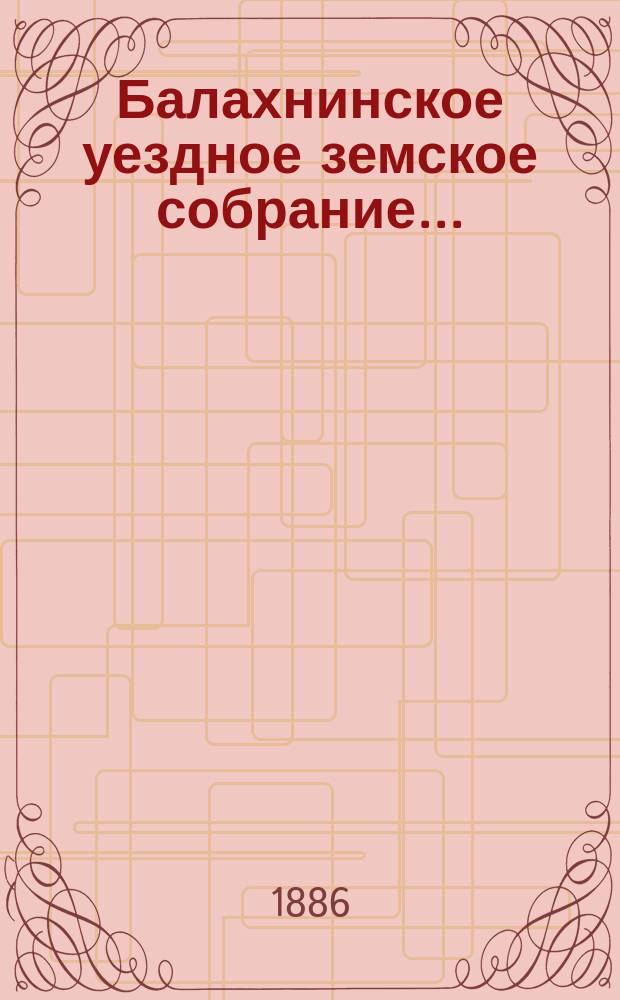 ... Балахнинское уездное земское собрание .. : Журналы Собрания, доклады Управы и комиссий, сметы и прочие приложения ... XXI очередное ... 25-27 октября 1885 г. и экстренное ... 7 августа 1885 года