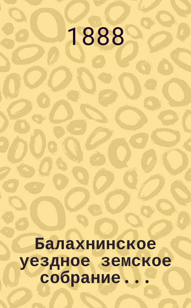 ... Балахнинское уездное земское собрание .. : Журналы Собрания, доклады Управы и комиссий, сметы и прочие приложения ... XXIII очередное ... 23-25 октября 1887 года и экстренное 10-го июня 1887 года