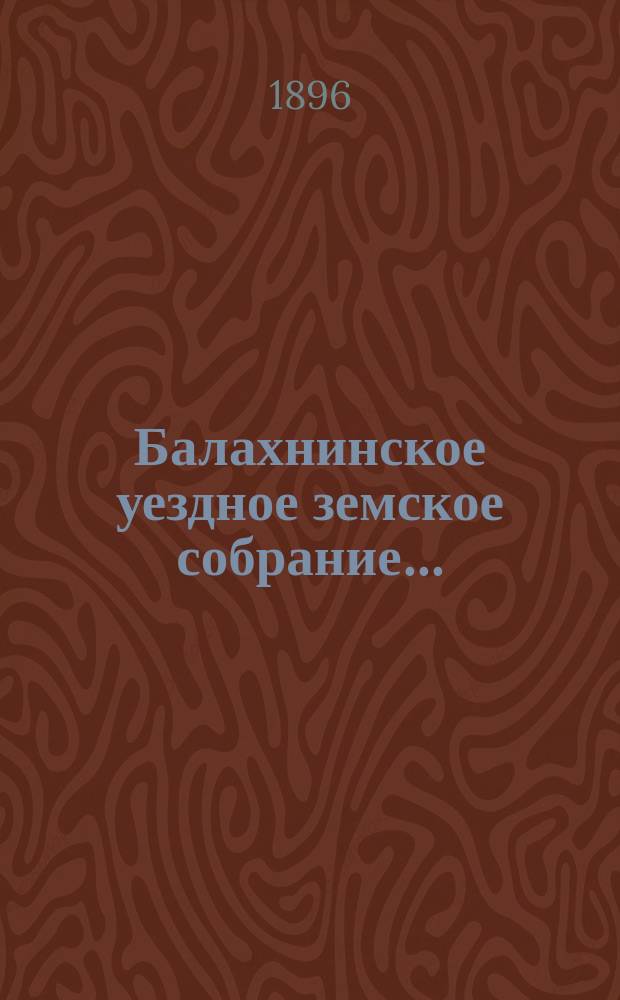 ... Балахнинское уездное земское собрание .. : Журналы Собрания, доклады Управы и комиссий, сметы и прочие приложения ... XXXI очередное ... 31 октября и 1-3 ноября 1895 года
