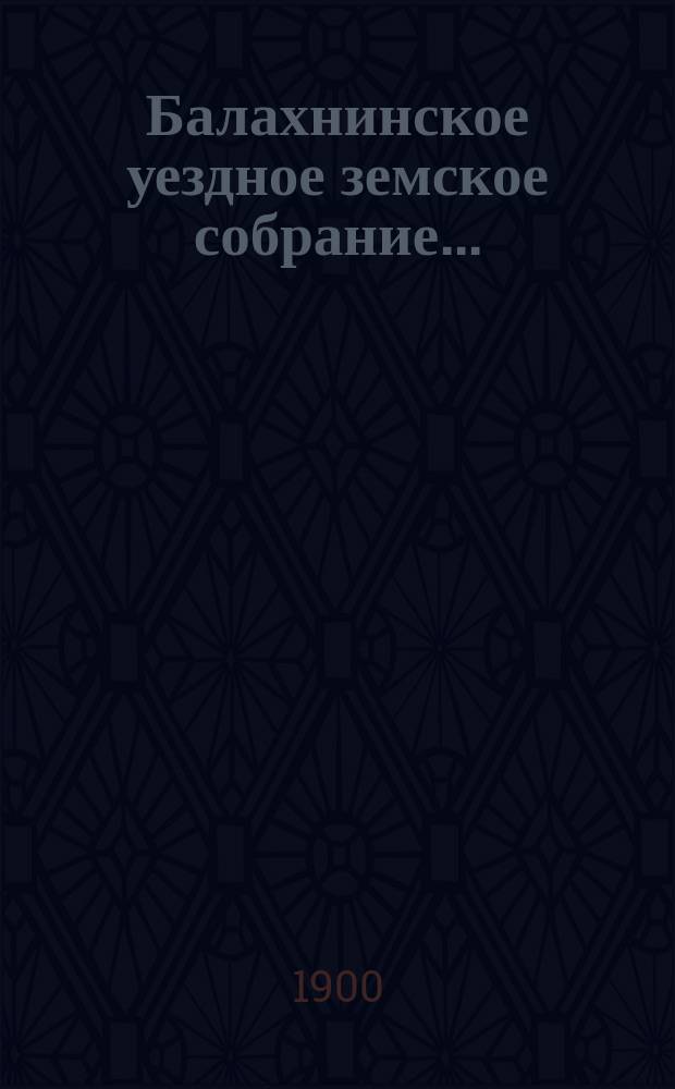 ... Балахнинское уездное земское собрание .. : Журналы Собрания, доклады Управы и комиссий, сметы и прочие приложения ... XXXV очередное ... 7-10 октября 1899 года