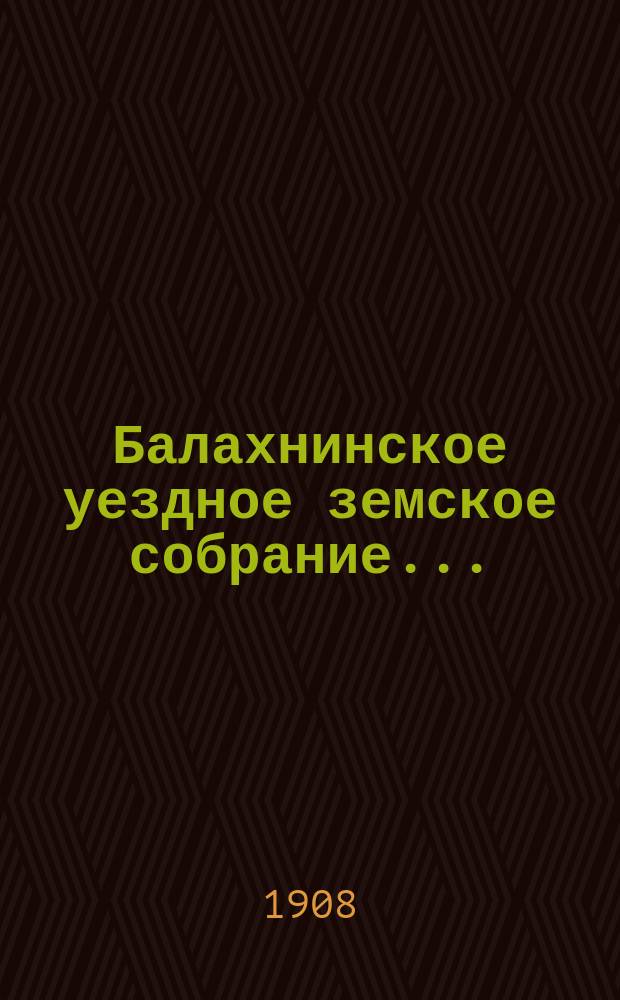 ... Балахнинское уездное земское собрание .. : Журналы Собрания, доклады Управы и комиссий, сметы и прочие приложения ... XLIII очередное ... 28 сентября - 1 октября 1907 г. и экстренное ... 23 июля 1907 года