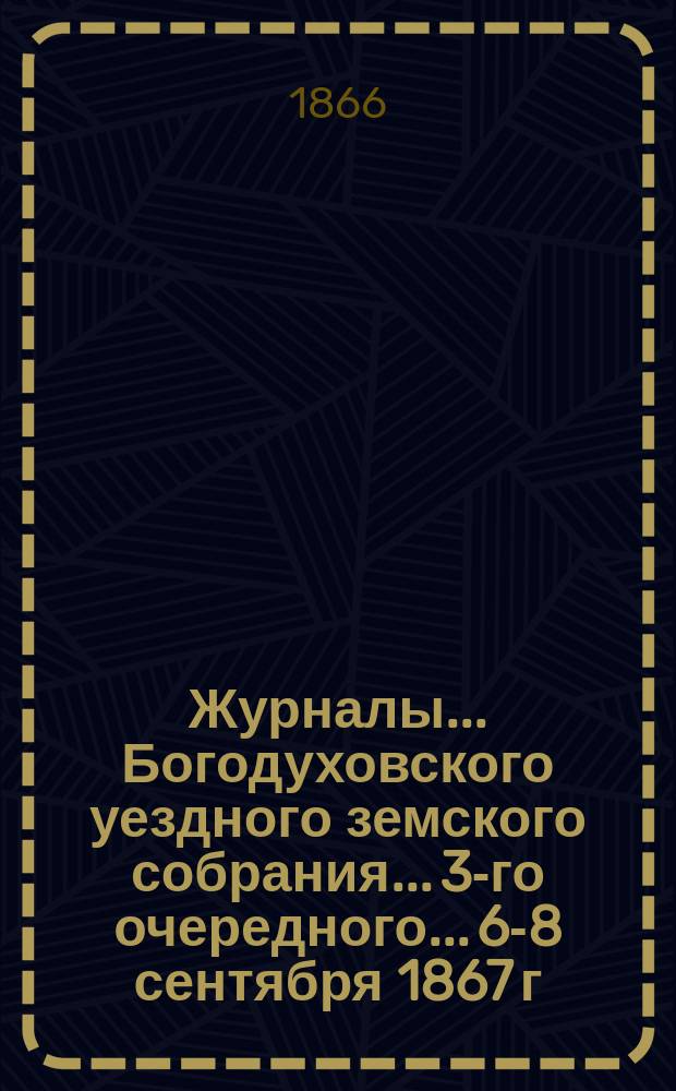 Журналы... Богодуховского уездного земского собрания... [3-го очередного... 6-8 сентября 1867 г. и чрезвычайных 26-27 июня и 6 ноября 1867 года]