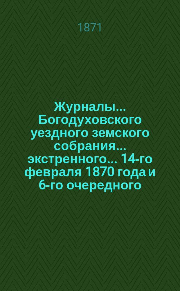 Журналы... Богодуховского уездного земского собрания... экстренного... 14-го февраля 1870 года и 6-го очередного...