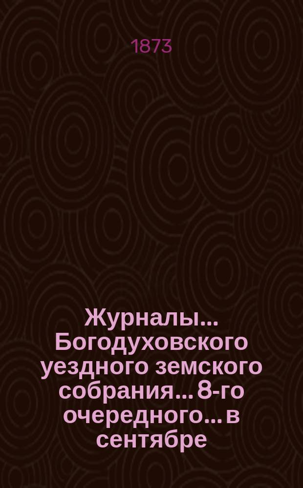 Журналы... Богодуховского уездного земского собрания... [8-го очередного]... в сентябре, октябре и ноябре месяцах 1872 года и отчет местной земской управы с 1-го августа 1872 года по 1-е января 1873 года
