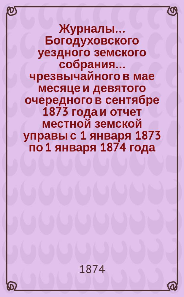 Журналы... Богодуховского уездного земского собрания... ... чрезвычайного в мае месяце и девятого очередного в сентябре 1873 года и отчет местной земской управы с 1 января 1873 по 1 января 1874 года