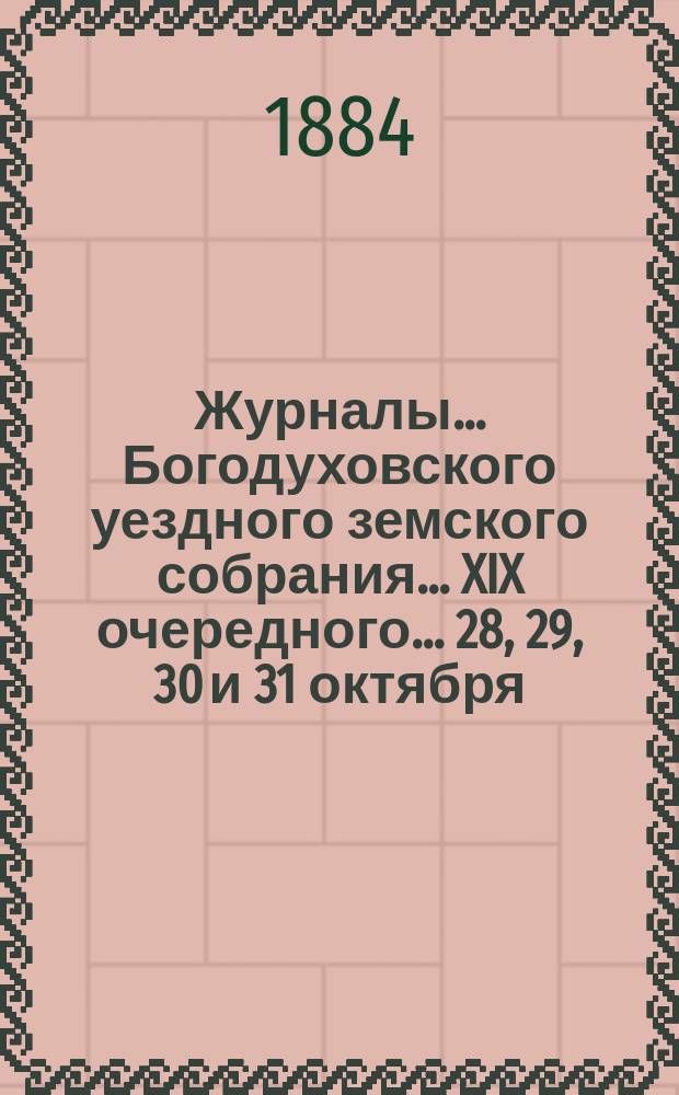 Журналы... Богодуховского уездного земского собрания... XIX очередного... 28, 29, 30 и 31 октября, 1 и 2 ноября 1883 года и чрезвычайного 16 февраля 1884 года