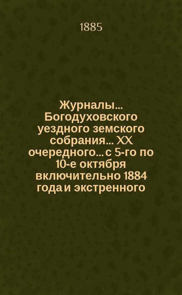 Журналы... Богодуховского уездного земского собрания... XX очередного... с 5-го по 10-е октября включительно 1884 года и экстренного... 17 февраля 1885 года